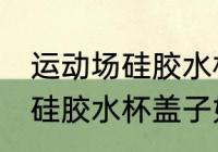 运动场硅胶水杯盖子怎么打开 运动场硅胶水杯盖子如何打开
