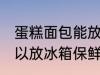 蛋糕面包能放冰箱保鲜吗 蛋糕面包可以放冰箱保鲜吗
