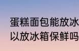 蛋糕面包能放冰箱保鲜吗 蛋糕面包可以放冰箱保鲜吗