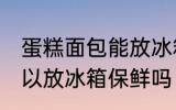 蛋糕面包能放冰箱保鲜吗 蛋糕面包可以放冰箱保鲜吗