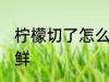 柠檬切了怎么保鲜 柠檬切开了如何保鲜