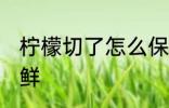 柠檬切了怎么保鲜 柠檬切开了如何保鲜