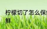 柠檬切了怎么保鲜 柠檬切开了如何保鲜