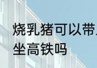 烧乳猪可以带上高铁吗 可以带烧乳猪坐高铁吗