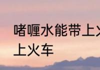 啫喱水能带上火车吗 啫喱水能不能带上火车