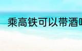 乘高铁可以带酒吗 乘高铁能否带酒