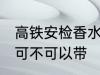 高铁安检香水可以带吗 高铁安检香水可不可以带