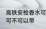 高铁安检香水可以带吗 高铁安检香水可不可以带