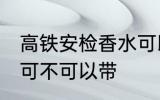 高铁安检香水可以带吗 高铁安检香水可不可以带