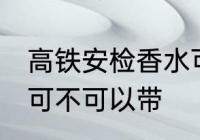 高铁安检香水可以带吗 高铁安检香水可不可以带