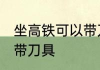 坐高铁可以带刀具吗 坐高铁是否可以带刀具