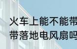 火车上能不能带风扇 火车或动车能携带落地电风扇吗？