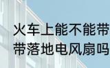 火车上能不能带风扇 火车或动车能携带落地电风扇吗？