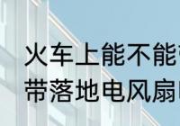 火车上能不能带风扇 火车或动车能携带落地电风扇吗？